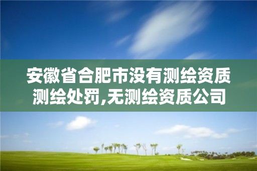 安徽省合肥市没有测绘资质测绘处罚,无测绘资质公司进行测绘的后果。