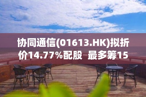 协同通信(01613.HK)拟折价14.77%配股  最多筹1500万港元