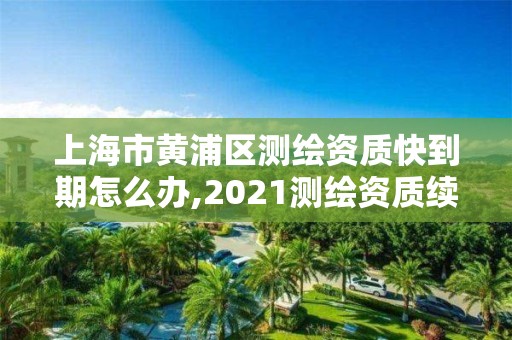 上海市黄浦区测绘资质快到期怎么办,2021测绘资质续期。