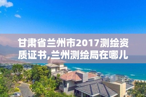 甘肃省兰州市2017测绘资质证书,兰州测绘局在哪儿。