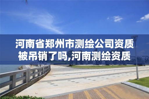 河南省郑州市测绘公司资质被吊销了吗,河南测绘资质公示。