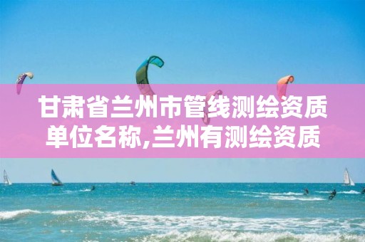 甘肃省兰州市管线测绘资质单位名称,兰州有测绘资质的公司有。