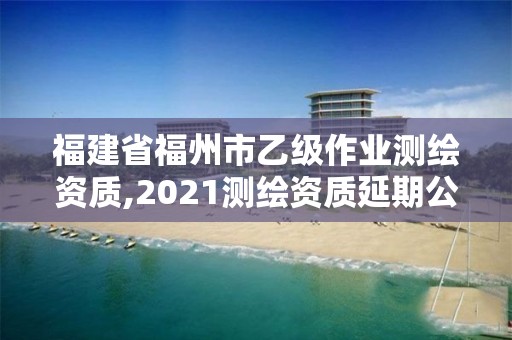 福建省福州市乙级作业测绘资质,2021测绘资质延期公告福建省。