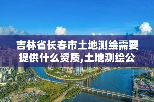 吉林省长春市土地测绘需要提供什么资质,土地测绘公司需要什么资质。