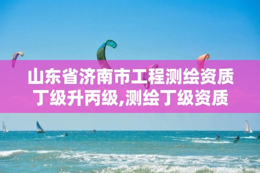 山东省济南市工程测绘资质丁级升丙级,测绘丁级资质全套申请文件。