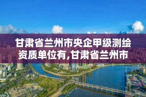 甘肃省兰州市央企甲级测绘资质单位有,甘肃省兰州市央企甲级测绘资质单位有几家。