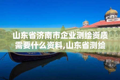 山东省济南市企业测绘资质需要什么资料,山东省测绘资质管理规定。