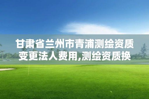 甘肃省兰州市青浦测绘资质变更法人费用,测绘资质换证老人老办法。