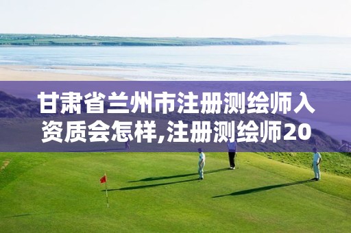 甘肃省兰州市注册测绘师入资质会怎样,注册测绘师2021政策。