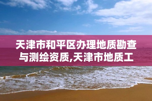 天津市和平区办理地质勘查与测绘资质,天津市地质工程勘察院资质等级。