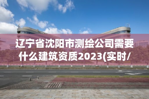 辽宁省沈阳市测绘公司需要什么建筑资质2023(实时/更新中)