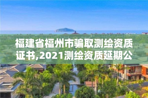 福建省福州市骗取测绘资质证书,2021测绘资质延期公告福建省。