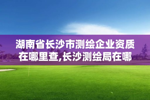 湖南省长沙市测绘企业资质在哪里查,长沙测绘局在哪。