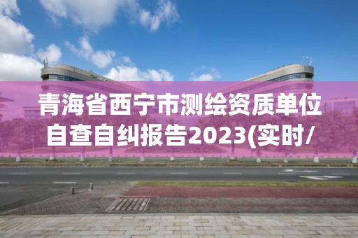 青海省西宁市测绘资质单位自查自纠报告2023(实时/更新中)