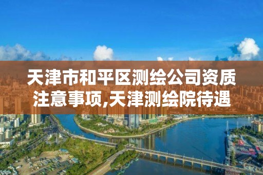 天津市和平区测绘公司资质注意事项,天津测绘院待遇咋样。