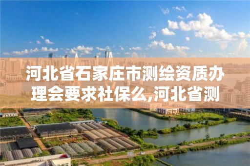 河北省石家庄市测绘资质办理会要求社保么,河北省测绘资质管理办法。