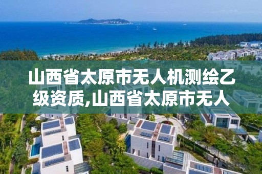 山西省太原市无人机测绘乙级资质,山西省太原市无人机测绘乙级资质企业名单。