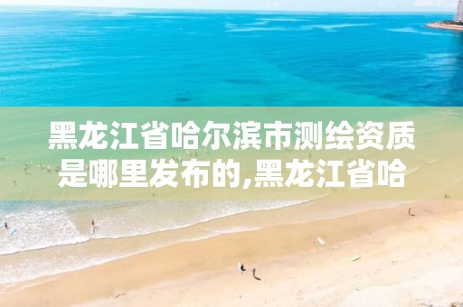 黑龙江省哈尔滨市测绘资质是哪里发布的,黑龙江省哈尔滨市测绘局。