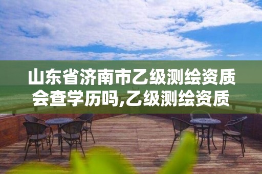 山东省济南市乙级测绘资质会查学历吗,乙级测绘资质延期公告山东。