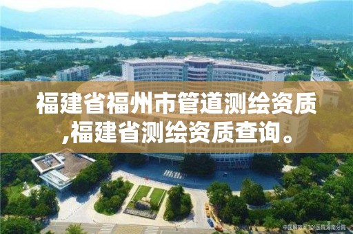 福建省福州市管道测绘资质,福建省测绘资质查询。