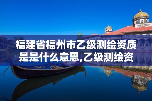 福建省福州市乙级测绘资质是是什么意思,乙级测绘资质申请条件。