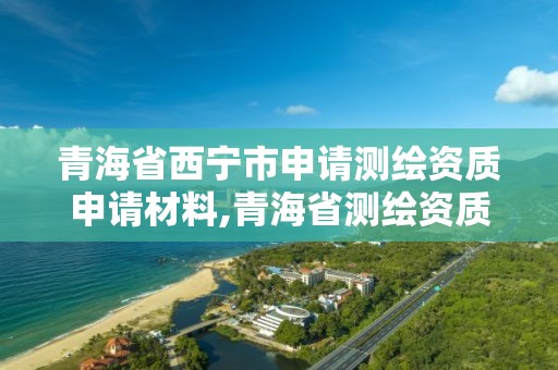 青海省西宁市申请测绘资质申请材料,青海省测绘资质延期公告。