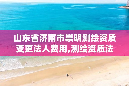 山东省济南市崇明测绘资质变更法人费用,测绘资质法人变更要求。