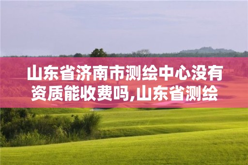 山东省济南市测绘中心没有资质能收费吗,山东省测绘资质管理规定。