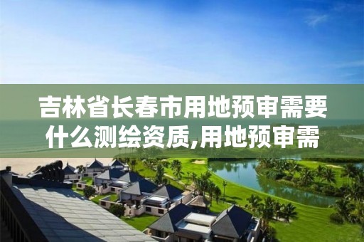 吉林省长春市用地预审需要什么测绘资质,用地预审需要准备哪些材料。