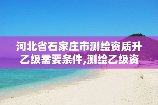 河北省石家庄市测绘资质升乙级需要条件,测绘乙级资质人员条件。