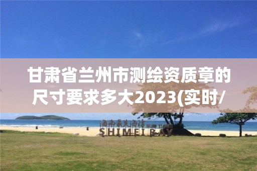 甘肃省兰州市测绘资质章的尺寸要求多大2023(实时/更新中)