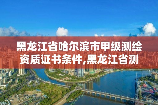 黑龙江省哈尔滨市甲级测绘资质证书条件,黑龙江省测绘甲级单位。