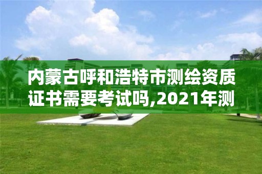 内蒙古呼和浩特市测绘资质证书需要考试吗,2021年测绘资质申报条件。