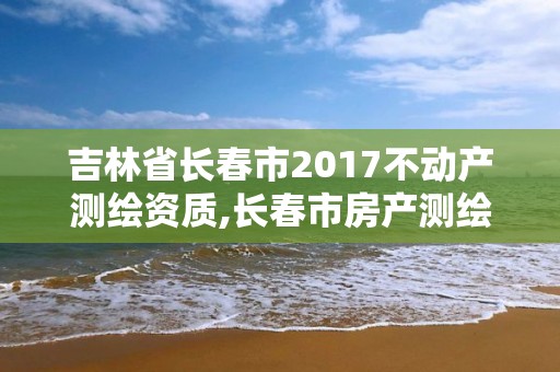 吉林省长春市2017不动产测绘资质,长春市房产测绘管理办法。