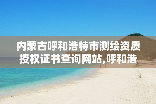 内蒙古呼和浩特市测绘资质授权证书查询网站,呼和浩特测绘局属于什么单位管理。