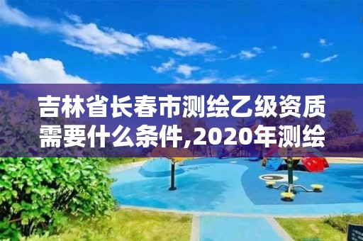 吉林省长春市测绘乙级资质需要什么条件,2020年测绘资质乙级需要什么条件。