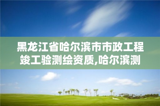 黑龙江省哈尔滨市市政工程竣工验测绘资质,哈尔滨测绘局属于什么单位。