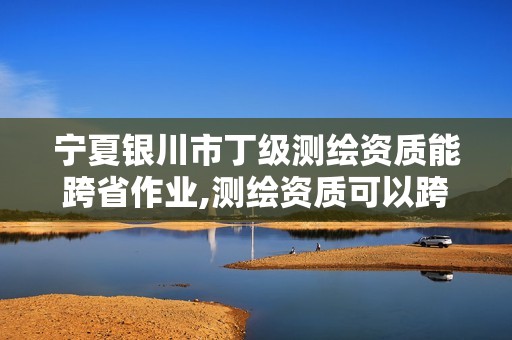 宁夏银川市丁级测绘资质能跨省作业,测绘资质可以跨地区作业吗。