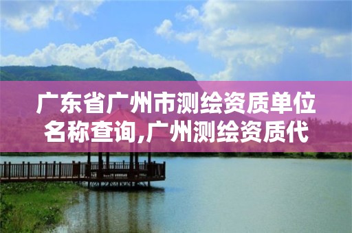 广东省广州市测绘资质单位名称查询,广州测绘资质代办。