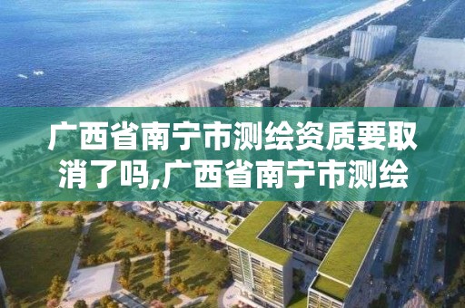 广西省南宁市测绘资质要取消了吗,广西省南宁市测绘资质要取消了吗今年。