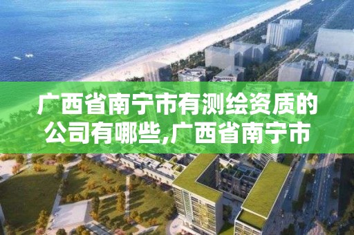 广西省南宁市有测绘资质的公司有哪些,广西省南宁市有测绘资质的公司有哪些名字。