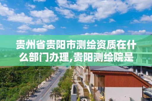 贵州省贵阳市测绘资质在什么部门办理,贵阳测绘院是什么单位。