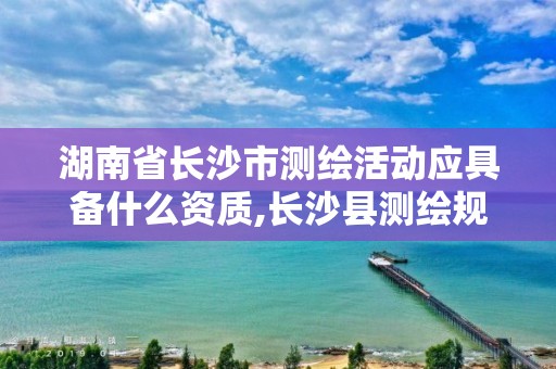 湖南省长沙市测绘活动应具备什么资质,长沙县测绘规划设计院。