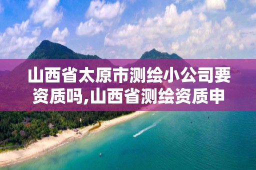 山西省太原市测绘小公司要资质吗,山西省测绘资质申请。