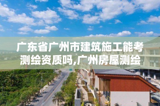 广东省广州市建筑施工能考测绘资质吗,广州房屋测绘资质单位。