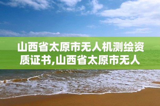 山西省太原市无人机测绘资质证书,山西省太原市无人机测绘资质证书在哪里办。