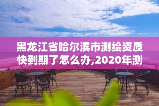 黑龙江省哈尔滨市测绘资质快到期了怎么办,2020年测绘资质续期怎么办理。