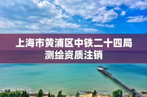 上海市黄浦区中铁二十四局测绘资质注销