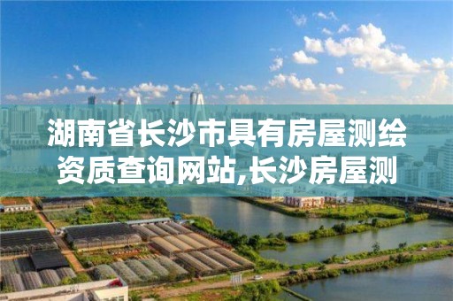 湖南省长沙市具有房屋测绘资质查询网站,长沙房屋测绘公司。