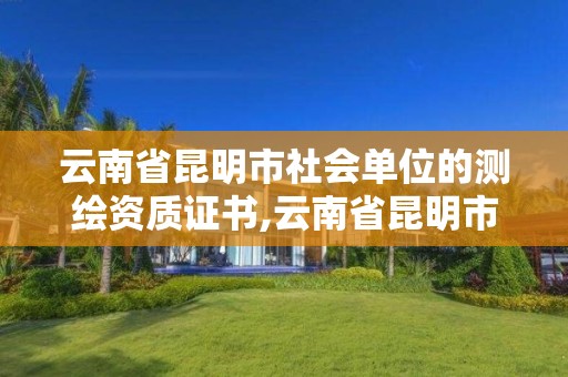 云南省昆明市社会单位的测绘资质证书,云南省昆明市社会单位的测绘资质证书有哪些。